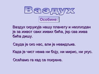 ВаздухВаздух ooкружује нашу планету и неопходанкружује нашу планету и неопходан
је за живот свих живих бића, јер сва живаје за живот свих живих бића, јер сва жива
бића дишу.бића дишу.
Свуда је око нас, али је невидљив.Свуда је око нас, али је невидљив.
Када је чист нема ни боју, ни мирис, ни укус.Када је чист нема ни боју, ни мирис, ни укус.
Осећамо га кад се покрене.Осећамо га кад се покрене.
Особине:Особине:
 