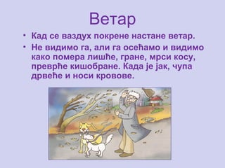 Ветар
• Кад се ваздух покрене настане ветар.
• Не видимо га, али га осећамо и видимо
како помера лишће, гране, мрси косу,
преврће кишобране. Када је јак, чупа
дрвеће и носи кровове.
 