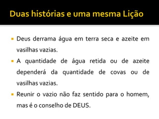  Deus derrama água em terra seca e azeite em
vasilhas vazias.
 A quantidade de água retida ou de azeite
dependerá da quantidade de covas ou de
vasilhas vazias.
 Reunir o vazio não faz sentido para o homem,
mas é o conselho de DEUS.
 