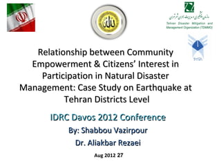 Relationship between Community
  Empowerment & Citizens’ Interest in
    Participation in Natural Disaster
Management: Case Study on Earthquake at
          Tehran Districts Level
      IDRC Davos 2012 Conference
           By: Shabbou Vazirpour
             Dr. Aliakbar Rezaei
                 Aug 2012 27
 