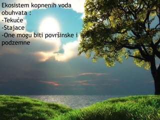 Ekosistem kopnenih voda 
obuhvata : 
-Tekuće 
-Stajace 
-One mogu biti površinske i 
podzemne 
 