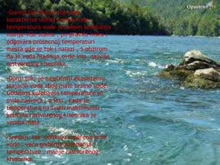 - 
-Gornji tok:Gornji tok reke 
karakterise velika brzina vode , 
temperatura vode je tokom kolebanja 
manje-više stalna , po pravilu niska i 
odgovara prosecnoj temperaturi 
mesta gde se tok i nalazi . S obzirom 
da je voda hladnija,ovde ima najviše 
rastvorenog kiseonika. 
-Donji tok: je najsličniji ekosistemu 
stajaćih voda zbog male brzine vode. 
Godišnja kolebanja temperature su 
ovde najveća , a leti , kada je 
temperatura na svom maksimumu , 
količina rastvorenog kiseonika je 
veoma mala . 
-Srednji tok odlikuju umerene brze 
vode , veća godišnja kolebanja 
temperature , manje rastvorenog 
kiseonika. 
 