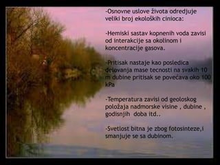 -Osnovne uslove života odredjuje 
veliki broj ekoloških cinioca: 
-Hemiski sastav kopnenih voda zavisi 
od interakcije sa okolinom i 
koncentracije gasova. 
-Pritisak nastaje kao posledica 
delovanja mase tecnosti na svakih 10 
m dubine pritisak se povećava oko 100 
kPa 
-Temperatura zavisi od geoloskog 
položaja nadmorske visine , dubine , 
godisnjih doba itd.. 
-Svetlost bitna je zbog fotosinteze,i 
smanjuje se sa dubinom. 
 