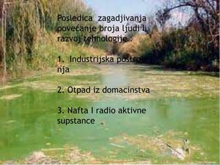 Posledica zagadjivanja 
povećanje broja ljudi I 
razvoj tehnologije : 
1. Industrijska postroje 
nja 
2. Otpad iz domacinstva 
3. Nafta I radio aktivne 
supstance 
 