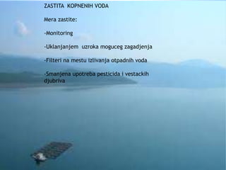 ZASTITA KOPNENIH VODA 
Mera zastite: 
-Monitoring 
-Uklanjanjem uzroka moguceg zagadjenja 
-Filteri na mestu izlivanja otpadnih voda 
-Smanjena upotreba pesticida i vestackih 
djubriva 
 