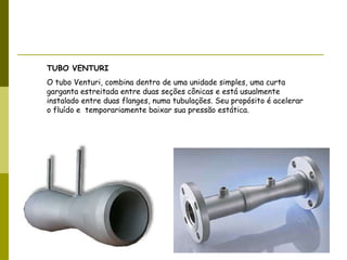 TUBO VENTURI O tubo Venturi, combina dentro de uma unidade simples, uma curta garganta estreitada entre duas seções cônicas e está usualmente instalado entre duas flanges, numa tubulações. Seu propósito é acelerar o fluído e  temporariamente baixar sua pressão estática. 