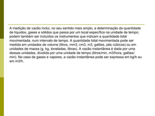 A medição de vazão inclui, no seu sentido mais amplo, a determinação da quantidade de líquidos, gases e sólidos que passa por um local específico na unidade de tempo; podem também ser incluídos os instrumentos que indicam a quantidade total movimentada, num intervalo de tempo. A quantidade total movimentada pode ser medida em unidades de volume (litros, mm3, cm3, m3, galões, pés cúbicos) ou em unidades de massa (g, kg, toneladas, libras). A vazão instantânea é dada por uma dessas unidades, dividida por uma unidade de tempo (litros/min, m3/hora, galões/ min). No caso de gases e vapores, a vazão instantânea pode ser expressa em kg/h ou em m3/h. 