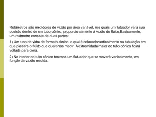 Rotâmetros são medidores de vazão por área variável, nos quais um flutuador varia sua posição dentro de um tubo cônico, proporcionalmente à vazão do fluido.Basicamente, um rotâmetro consiste de duas partes: 1) Um tubo de vidro de formato cônico, o qual é colocado verticalmente na tubulação em que passará o fluido que queremos medir. A extremidade maior do tubo cônico ficará voltada para cima. 2) No interior do tubo cônico teremos um flutuador que se moverá verticalmente, em função da vazão medida. 
