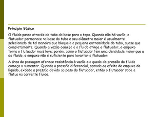 Princípio Básico O fluido passa através do tubo da base para o topo. Quando não há vazão, o flutuador permanece na base do tubo e seu diâmetro maior é usualmente selecionado de tal maneira que bloqueie a pequena extremidade do tubo, quase que completamente. Quando a vazão começa e o fluido atinge o flutuador, o empuxo torna o flutuador mais leve; porém, como o flutuador tem uma densidade maior que a do fluido, o empuxo não é suficiente para levantar o flutuador. A área de passagem oferece resistência à vazão e a queda de pressão do fluido começa a aumentar. Quando a pressão diferencial, somada ao efeito de empuxo do líquido, excede a pressão devido ao peso do flutuador, então o flutuador sobe e flutua na corrente fluida. 