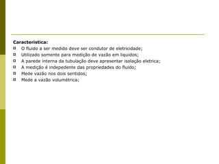 Caracteristica: O fluido a ser medido deve ser condutor de eletricidade; Utilizado somente para medição de vazão em liquidos; A parede interna da tubulação deve apresentar isolação eletrica; A medição é indepedente das propriedades do fluido; Mede vazão nos dois sentidos; Mede a vazão volumétrica; 