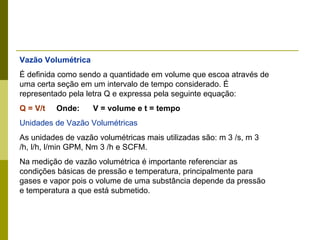 Vazão Volumétrica É definida como sendo a quantidade em volume que escoa através de uma certa seção em um intervalo de tempo considerado. É representado pela letra Q e expressa pela seguinte equação:  Q = V/t   Onde:  V = volume e t = tempo Unidades de Vazão Volumétricas As unidades de vazão volumétricas mais utilizadas são: m 3 /s, m 3 /h, l/h, l/min GPM, Nm 3 /h e SCFM. Na medição de vazão volumétrica é importante referenciar as condições básicas de pressão e temperatura, principalmente para gases e vapor pois o volume de uma substância depende da pressão e temperatura a que está submetido. 