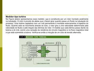 Medidor tipo turbina Na Figura abaixo apresentamos esse medidor, que é constituído por um rotor montado axialmente na tubulação. O rotor é provido de aletas que o fazem girar quando passa um fluido na tubulação do processo. Uma bobina captadora com um ímã permanente é montada externamente à trajetória do fluido. Quando este se movimenta através do tubo, o rotor gira a uma velocidade determinada pela velocidade do fluido e pelo ângulo das lâminas do rotor. À medida que cada lâmina passa diante da bobina e do ímã, ocorre uma variação da  relutância  do circuito magnético e no fluxo magnético total a que está submetida a bobina. Verifica-se então a indução de um ciclo de tensão alternada . 