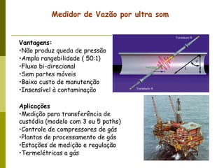Vantagens: Não produz queda de pressão Ampla rangebilidade ( 50:1) Fluxo bi-direcional Sem partes móveis Baixo custo de manutenção Insensível à contaminação Aplicações Medição para transferência de custódia (modelo com 3 ou 5 paths) Controle de compressores de gás Plantas de processamento de gás  Estações de medição e regulação Termelétricas a gás Medidor de Vazão por ultra som 