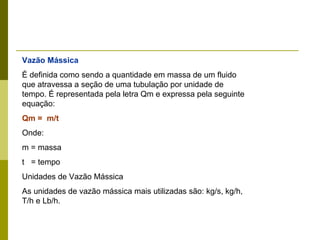 Vazão Mássica É definida como sendo a quantidade em massa de um fluido que atravessa a seção de uma tubulação por unidade de tempo. É representada pela letra Qm e expressa pela seguinte equação: Qm =  m/t Onde:  m = massa  t  = tempo Unidades de Vazão Mássica As unidades de vazão mássica mais utilizadas são: kg/s, kg/h, T/h e Lb/h. 