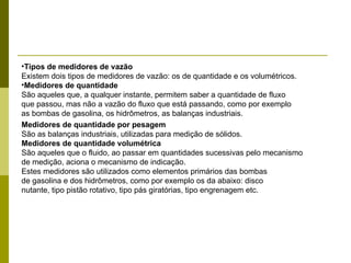 Tipos de medidores de vazão Existem dois tipos de medidores de vazão: os de quantidade e os volumétricos. Medidores de quantidade São aqueles que, a qualquer instante, permitem saber a quantidade de fluxo que passou, mas não a vazão do fluxo que está passando, como por exemplo as bombas de gasolina, os hidrômetros, as balanças industriais. Medidores de quantidade por pesagem São as balanças industriais, utilizadas para medição de sólidos. Medidores de quantidade volumétrica São aqueles que o fluido, ao passar em quantidades sucessivas pelo mecanismo de medição, aciona o mecanismo de indicação. Estes medidores são utilizados como elementos primários das bombas de gasolina e dos hidrômetros, como por exemplo os da abaixo: disco nutante, tipo pistão rotativo, tipo pás giratórias, tipo engrenagem etc. 