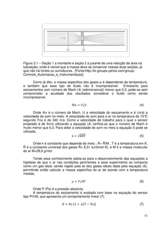 11
Figura 3.1 – Seção 1 a montante e seção 2 a jusante de uma redução de área na
tubulação, onde é visível que a massa deve se conservar nessas duas seções, já
que não há fontes ou sumidouros. [Fonte:http://br.groups.yahoo.com/group/
Controle_Automacao_e_Instrumentacao]
Como já dito, a massa especifica dos gases ρ é dependente da temperatura,
e também que esse tipo de fluido não é incompressível. Entretanto para
escoamentos com número de Mach (4) (adimensional) menor que 0,3, pode-se sem
comprometer a acuidade dos resultados considerar o fluido como sendo
incompressível.
‫ܽܯ‬ = ܷ/ӓ (4)
Onde ‫ܽܯ‬ é o número de Mach, U a velocidade do escoamento e ӓ (m/s) a
velocidade do som no meio. A velocidade do som para o ar na temperatura de 15°C
segundo Fox é de 340 m/s. Como a velocidade de trabalho para o qual o sensor
projetado é de 5m/s utilizando a equação (4) verifica-se que o número de Mach é
muito menor que 0,3. Para obter a velocidade do som no meio a equação 5 pode se
utilizada.
ӓ = √kRT (5)
Onde k é constante que depende do meio , R= Ȓ/M , T é a temperatura em K,
Ȓ é a constante universal dos gases Ȓ= 8,31 kJ/(kmol K), e M é a massa molecular
do ar M=28,9 g/mol.
Tendo esse conhecimento adota-se para o desenvolvimento das equações a
hipótese de que o ar nas condições pertinentes a esse experimento se comporta
como um gás ideal, sendo regido pela lei dos gases ideais dada pela equação (6),
permitindo então calcular a massa específica do ar de acordo com a temperatura
medida.
ߩ = ܲ/ܴܶ (6)
Onde P (Pa) é a pressão absoluta.
A temperatura do escoamento é avaliada com base na equação do sensor
tipo Pt100, que apresenta um comportamento linear (7).
ܴ = ܴ‫݋‬ [1 + αሺT − Toሻ] (7)
 