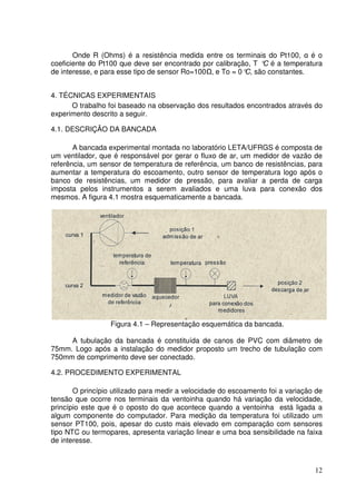 12
Onde R (Ohms) é a resistência medida entre os terminais do Pt100, α é o
coeficiente do Pt100 que deve ser encontrado por calibração, T °C é a temperatura
de interesse, e para esse tipo de sensor Ro=100 , e To = 0°C, são constantes.
4. TÉCNICAS EXPERIMENTAIS
O trabalho foi baseado na observação dos resultados encontrados através do
experimento descrito a seguir.
4.1. DESCRIÇÃO DA BANCADA
A bancada experimental montada no laboratório LETA/UFRGS é composta de
um ventilador, que é responsável por gerar o fluxo de ar, um medidor de vazão de
referência, um sensor de temperatura de referência, um banco de resistências, para
aumentar a temperatura do escoamento, outro sensor de temperatura logo após o
banco de resistências, um medidor de pressão, para avaliar a perda de carga
imposta pelos instrumentos a serem avaliados e uma luva para conexão dos
mesmos. A figura 4.1 mostra esquematicamente a bancada.
Figura 4.1 – Representação esquemática da bancada.
A tubulação da bancada é constituída de canos de PVC com diâmetro de
75mm. Logo após a instalação do medidor proposto um trecho de tubulação com
750mm de comprimento deve ser conectado.
4.2. PROCEDIMENTO EXPERIMENTAL
O princípio utilizado para medir a velocidade do escoamento foi a variação de
tensão que ocorre nos terminais da ventoinha quando há variação da velocidade,
princípio este que é o oposto do que acontece quando a ventoinha está ligada a
algum componente do computador. Para medição da temperatura foi utilizado um
sensor PT100, pois, apesar do custo mais elevado em comparação com sensores
tipo NTC ou termopares, apresenta variação linear e uma boa sensibilidade na faixa
de interesse.
 