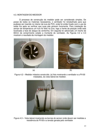 13
4.3. MONTAGEM DO MEDIDOR
O processo de construção do medidor pode ser considerado simples. De
posse de todos os materiais necessários, o ventilador foi retrabalhado para que
pudesse ser inserido no interior da luva de PVC, onde foi então fixado com o uso de
solda fria após se verificar que suas pás giravam livremente. Para instalação do
sensor de temperatura um furo foi feito na luva, logo a frente da posição onde está
localizada a face de ataque da ventoinha. Em seguida foi adicionado um trecho de
60mm de comprimento colado a montante do ventilador. As Figuras 4.2 e 4.3
mostram o resultado da montagem do medidor.
(a) (b)
Figura 4.2 – Medidor mássico construído. (a) foto mostrando o ventilador e a Pt100
instalados, (b) vista lateral do medidor.
Figura 4.3 – Vista lateral mostrando os bornes do sensor onde devem ser medidas a
resistência do Pt100 e a tensão gerada pelo ventilador
 