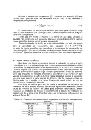 18
Isolando a incógnita da temperatura (T), obteve-se uma equação (12) que
permite para qualquer valor de resistência medida pelo Pt100, descobrir a
temperatura correspondente.
ܶ = ቀ
ோ
଴,ଷ଼ହଵ
ቁ − 259,7 °C (12)
O conhecimento da temperatura do fluido que escoa pela tubulação, neste
caso ar, é de interesse, pois como já foi dito, a massa específica do ar ρ (kg/m3
)
varia com a temperatura.
Tendo isso em mente, e tratando o ar como um gás ideal, utiliza-se a
equação (12), juntamente com a equação dos gases ideais (6) para obter o valor da
massa especifica do ar na temperatura do escoamento.
Dispondo do valor da tensão fornecida pelo ventilador que está relacionada
com a velocidade do escoamento pela equação (ܻ = ‫ܣ‬ ∗ ܺሺ஻ା஼/௑ሻ
ሻ,
do valor da massa específica correspondente a temperatura do escoamento por
meio da equação (13) e sendo a área da seção transversal do duto constante e igual
a 44,17mm2
, é possível determinar a vazão mássica no duto utilizando a equação 2.
4.4. RESULTADOS E ANÁLISE
Com base nos dados encontrados durante a calibração do instrumento foi
possível perceber que o dispositivo projetado não opera com confiabilidade aceitável
para valores de pequenas velocidades de escoamento do ar, tendo sido observado
um sinal irregular que ocorreu principalmente devido ao fato deste escoamento ser
pequeno e com isso não possuir carga suficiente para vencer a inércia do aparelho.
Com isso enquanto no mercado encontramos anemômetros que funcionam com
valores de escoamentos a partir de 0,1m/s, nosso dispositivo começa a apresentar
um sinal mais estável a partir apenas de 1,75m/s. Não foi realizado o teste do
Maximo valor que o medidor pode captar. Porem este estará limitado ao valor da
tensão máxima de operação do cooler.
Com base no desafio proposto, foi fixada a velocidade no dispositivo de
referencia em 5m/s, após foi acionada o sistema de aquecimento da bancada, com o
intuito de verificar os valores de vazão para diferentes temperaturas. Foram
realizadas as medições de tensão e posteriormente o calculo da velocidade do
escoamento de ar para cinco diferentes valores de temperatura, estes podem ser
vistos na Tabela 4.2.
Tabela 4.2 - Calculo da velocidade para as respectivas tensões lidas e temperaturas
aplicadas.
Temperatura (ºC) Tensão (mV) Velocidade (m/s)
21,61 1387 4,98
27,13 1600 5,43
36,00 1720 5,67
56,25 1860 5,95
65,05 1928 6,08
 