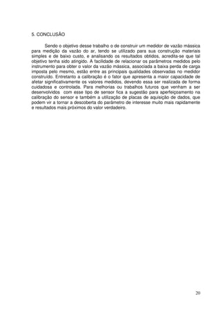 20
5. CONCLUSÃO
Sendo o objetivo desse trabalho o de construir um medidor de vazão mássica
para medição da vazão do ar, tendo se utilizado para sua construção materiais
simples e de baixo custo, e analisando os resultados obtidos, acredita-se que tal
objetivo tenha sido atingido. A facilidade de relacionar os parâmetros medidos pelo
instrumento para obter o valor da vazão mássica, associada a baixa perda de carga
imposta pelo mesmo, estão entre as principais qualidades observadas no medidor
construído. Entretanto a calibração é o fator que apresenta a maior capacidade de
afetar significativamente os valores medidos, devendo essa ser realizada de forma
cuidadosa e controlada. Para melhorias ou trabalhos futuros que venham a ser
desenvolvidos com esse tipo de sensor fica a sugestão para aperfeiçoamento na
calibração do sensor e também a utilização de placas de aquisição de dados, que
podem vir a tornar a descoberta do parâmetro de interesse muito mais rapidamente
e resultados mais próximos do valor verdadeiro.
 