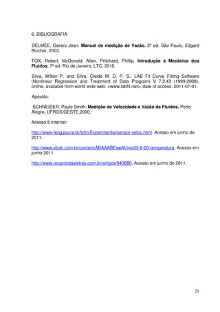 21
6. BIBLIOGRAFIA
DELMÉE, Geraro Jean. Manual de medição de Vazão. 3ª ed. São Paulo, Edgard
Blucher, 2003.
FOX, Robert. McDonald, Allan. Pritchard, Phillip. Introdução à Mecânica dos
Fluidos. 7ª ed. Rio de Janeiro, LTC, 2010.
Silva, Wilton P. and Silva, Cleide M. D. P. S., LAB Fit Curve Fitting Software
(Nonlinear Regression and Treatment of Data Program) V 7.2.43 (1999-2008),
online, available from world wide web: <www.labfit.net>, date of access: 2011-07-01.
Apostila:
SCHNEIDER, Paulo Smith. Medição de Velocidade e Vazão de Fluidos. Porto
Alegre, UFRGS/GESTE,2000.
Acesso à internet:
http://www.feng.pucrs.br/lsfm/Experimental/sensor-veloc.html. Acesso em junho de
2011.
http://www.ebah.com.br/content/ABAAABEswAI/inst03-6-20-temperatura. Acesso em
junho 2011.
http://www.recantodasletras.com.br/artigos/943880. Acesso em junho de 2011.
 