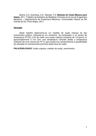 4
Boeira, A.C, Azambuja, A.S., Macedo, F.G. Medição de Vazão Mássica para
Gases. 2011. Trabalho da disciplina de Medições Térmicas do Curso de Engenharia
Mecânica – Departamento de Engenharia Mecânica, Universidade Federal do Rio
Grande do Sul, Porto Alegre, 2011.
RESUMO
Neste trabalho desenvolve-se um medidor de vazão mássica do tipo
anemômetro rotativo, utilizando-se um ventoinha de computador e um sensor de
temperatura PT100, a fim de medir uma vazão mássica constante de 1,6 kg/min ou
aproximadamente 5 m/s com uma temperatura variando desde a temperatura
ambiente ate uma máxima de 75°C, para avaliar seu comportamento e possibilidade
de utilização em escoamentos próximos desta faixa de vazão.
PALAVRAS-CHAVE: Vazão mássica, medidor de vazão, anemômetro.
 