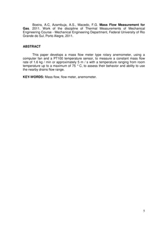 5
Boeira, A.C, Azambuja, A.S., Macedo, F.G. Mass Flow Measurement for
Gas. 2011. Work of the discipline of Thermal Measurements of Mechanical
Engineering Course - Mechanical Engineering Department, Federal University of Rio
Grande do Sul, Porto Alegre, 2011.
ABSTRACT
This paper develops a mass flow meter type rotary anemometer, using a
computer fan and a PT100 temperature sensor, to measure a constant mass flow
rate of 1.6 kg / min or approximately 5 m / s with a temperature ranging from room
temperature up to a maximum of 75 ° C, to assess their behavior and ability to use
the nearby drains flow range.
KEY-WORDS: Mass flow, flow meter, anemometer.
 