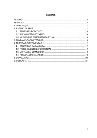 6
SUMÁRIO
RESUMO.....................................................................................................................4
ABSTRACT .................................................................................................................5
1. INTRODUÇÃO ........................................................................................................7
2. ESTADO DA ARTE.................................................................................................7
2.1. SENSORES ROTATIVOS ................................................................................8
2.2. ANEMOMETRO ROTATIVO ............................................................................8
2.3. MEDIDOR DE TEMPERATURA PT100 .........................................................10
3. FUNDAMENTAÇÃO TEÓRICA.............................................................................10
4. TÉCNICAS EXPERIMENTAIS ..............................................................................12
4.1. DESCRIÇÃO DA BANCADA ..........................................................................12
4.2. PROCEDIMENTO EXPERIMENTAL..............................................................12
4.3. MONTAGEM DO MEDIDOR ..........................................................................13
4.4. RESULTADOS E ANÁLISE............................................................................18
5. CONCLUSÃO........................................................................................................20
6. BIBLIOGRÁFIA .....................................................................................................21
 