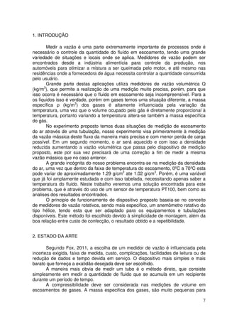7
1. INTRODUÇÃO
Medir a vazão é uma parte extremamente importante de processos onde é
necessário o controle da quantidade do fluído em escoamento, tendo uma grande
variedade de situações e locais onde se aplica. Medidores de vazão podem ser
encontrados desde a indústria alimentícia para controle da produção, nos
automóveis para otimizar a mistura a ser queimada pelo motor, e até mesmo nas
residências onde a fornecedora de água necessita controlar a quantidade consumida
pelo usuário.
Grande parte destas aplicações utiliza medidores de vazão volumétrica Q
(kg/m3
), que permite a realização de uma medição muito precisa, porém, para que
isso ocorra é necessário que o fluido em escoamento seja incompreensível. Para a
os líquidos isso é verdade, porém em gases temos uma situação diferente, a massa
específica ρ (kg/m3
) dos gases é altamente influenciada pela variação da
temperatura, uma vez que o volume ocupado pelo gás é diretamente proporcional à
temperatura, portanto variando a temperatura altera-se também a massa específica
do gás.
No experimento proposto temos duas situações de medição de escoamento
do ar através de uma tubulação, nosso experimento visa primeiramente à medição
da vazão mássica deste fluxo da maneira mais precisa e com menor perda de carga
possível. Em um segundo momento, o ar será aquecido e com isso a densidade
reduzida aumentando a vazão volumétrica que passa pelo dispositivo de medição
proposto, este por sua vez precisará de uma correção a fim de medir a mesma
vazão mássica que no caso anterior.
A grande incógnita do nosso problema encontra-se na medição da densidade
do ar, uma vez que dentro da faixa de temperatura do escoamento, 0ºC a 70ºC esta
pode variar de aproximadamente 1.29 g/cm3
ate 1.02 g/cm3
. Porém, é uma variável
que já foi amplamente estudada e com isso tabelada, necessitando apenas saber a
temperatura do fluido. Neste trabalho veremos uma solução encontrada para este
problema, que é através do uso de um sensor de temperatura PT100, bem como as
analises dos resultados encontrados.
O principio de funcionamento do dispositivo proposto baseia-se no conceito
de medidores de vazão rotativos, sendo mais especifico, um anemômetro rotativo do
tipo hélice, tendo esta que ser adaptado para os equipamentos e tubulações
disponíveis. Este método foi escolhido devido à simplicidade de montagem, além da
boa relação entre custo de confecção, o resultado obtido e a repetibilidade.
2. ESTADO DA ARTE
Segundo Fox, 2011, a escolha de um medidor de vazão é influenciada pela
incerteza exigida, faixa de medida, custo, complicações, facilidades de leitura ou de
redução de dados e tempo devida em serviço. O dispositivo mais simples e mais
barato que forneça a exatidão desejada deve ser escolhido.
A maneira mais obvia de medir um tubo é o método direto, que consiste
simplesmente em medir a quantidade de fluido que se acumula em um recipiente
durante um período de tempo.
A compressibilidade deve ser considerada nas medições de volume em
escoamentos de gases. A massa especifica dos gases, são muito pequenas para
 