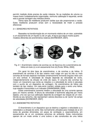 8
permitir medição direta precisa da vazão mássica. Se as medições de volume ou
massa forem cuidadosamente organizadas, nenhuma calibração é requerida, sendo
esta a grande vantagem dos métodos diretos.
Vários tipos de medidores produzem saídas que são proporcionais a vazão.
Estes medidores produzem sinais sem a necessidade de medir a pressão
diferencial.
2.1. SENSORES ROTATIVOS
Baseados na transformação de um movimento relativo de um rotor, submetido
a um escoamento de um líquido ou de um gás. A figura que segue mostra quatro
modelos diferentes de anemômetros rotativos [SCHNEIDER, 2007].
Fig. 2.1- Anemômetro rotativo de conchas (a); de Savonius (b) e anemômetros de
hélice em duto (c) e em escoamento livre (d) [Fonte: White, 2002].
Em geral há dois tipos de anemômetros, o de conchas e de hélice. O
anemômetro de conchas é do tipo rotativo mais vulgar em que há três ou mais
conchas de formato especial montadas simetricamente formando ângulos retos com
um eixo vertical. A velocidade de rotação depende da velocidade do vento,
independentemente da direção de onde ele sopra. O conjunto das conchas faz
mover um mecanismo que conta as rotações e a velocidade do vento é calculada
com o auxílio de um dispositivo de contagem. Os anemômetros de hélice são
também do tipo rotativo. Um cata-vento mantém voltada para o vento uma hélice,
cuja rotação é transmitida a um indicador [DANNEMANN, 2008].
Esses anemômetros somente medem a velocidade de uma corrente apenas
para um mesmo sentido. A leitura da velocidade é facilmente adquirida por meios
digitais, uma vez que sua calibração depende da contagem da rotação de um rotor.
Devido ao seu tamanho, não representam valores discretos ou de “ponto” do campo
de velocidades [SCHNEIDER, 2007].
2.2. ANEMOMETRO ROTATIVO
O Anemômetro é um dispositivo que se destina a registrar a velocidade ou a
velocidade e a direção do vento. São normalmente utilizados para medição de ar em
dutos de grandes dimensões, em poços de ventilação e, essencialmente, em
escoamentos de ar em condições próximas do ambiente. Estes instrumentos
operam de um modo similar a uma turbina e são constituídos de uma hélice
 
