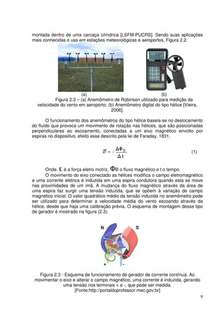 9
montada dentro de uma carcaça cilíndrica [LSFM-PUCRS]. Sendo suas aplicações
mais conhecidas o uso em estações meteorológicas e aeroportos, Figura 2.2.
(a) (b)
Figura 2.2 – (a) Anemômetro de Robinson utilizado para medição da
velocidade do vento em aeroporto; (b) Anemômetro digital do tipo hélice [Vieira,
2006].
O funcionamento dos anemômetros do tipo hélice baseia-se no deslocamento
do fluido que provoca um movimento de rotação nas hélices, que são posicionadas
perpendiculares ao escoamento, conectadas a um eixo magnético envolto por
espiras no dispositivo, efeito esse descrito pela lei de Faraday, 1831.
(1)
Onde, ε é a força eletro motriz, ΦB o fluxo magnético e t o tempo.
O movimento do eixo conectado as hélices modifica o campo eletromagnético
e uma corrente elétrica é induzida em uma espira condutora quando esta se move
nas proximidades de um imã. A mudança do fluxo magnético através da área de
uma espira faz surgir uma tensão induzida, que se opõem à variação de campo
magnético inicial. O valor quadrático médio da tensão induzida no anemômetro pode
ser utilizado para determinar a velocidade média do vento escoando através da
hélice, desde que haja uma calibração prévia. O esquema de montagem desse tipo
de gerador é mostrado na figura (2.3).
Figura 2.3 - Esquema de funcionamento de gerador de corrente contínua. Ao
movimentar o eixo e alterar o campo magnético, uma corrente é induzida, gerando
uma tensão nos terminais + e -, que pode ser medida.
[Fonte:http://portaldoprofessor.mec.gov.br]
 