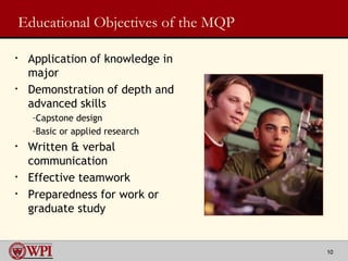 Educational Objectives of the MQP Application of knowledge in major Demonstration of depth and advanced skills Capstone design  Basic or applied research Written & verbal communication Effective teamwork Preparedness for work or graduate study 