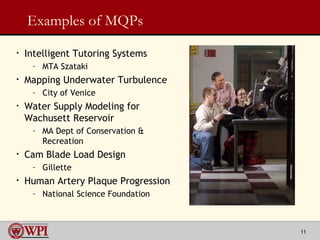 Examples of MQPs Intelligent Tutoring Systems MTA Szataki Mapping Underwater Turbulence City of Venice Water Supply Modeling for Wachusett Reservoir MA Dept of Conservation & Recreation Cam Blade Load Design Gillette Human Artery Plaque Progression National Science Foundation 