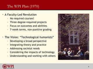 The WPI Plan (1970) A Faculty-Led Revolution No required courses!  Three degree-required projects  Focus on outcomes and abilities 7-week terms, non-punitive grading The Vision: “Technological humanists” Developing a broad perspective Integrating theory and practice  Addressing societal needs  Considering the impacts of technology Understanding and working with others 