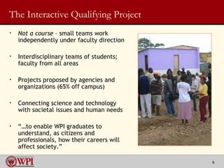 The Interactive Qualifying Project Not a course  – small teams work independently under faculty direction  Interdisciplinary teams of students;  faculty from all areas Projects proposed by agencies and organizations (65% off campus) Connecting science and technology with societal issues and human needs “… to enable WPI graduates to understand, as citizens and professionals, how their careers will affect society.” 