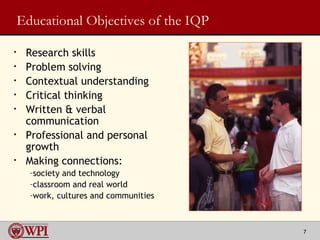 Educational Objectives of the IQP Research skills  Problem solving Contextual understanding Critical thinking Written & verbal communication Professional and personal growth Making connections: society and technology classroom and real world work, cultures and communities 