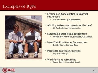 Examples of IQPs Erosion and flood control in informal settlements Namibia Housing Action Group Alerting systems and egress for the deaf VicDeaf, Melbourne, Australia Sustainable small-scale aquaculture  Institute of Fisheries, San Jose, Costa Rica Identifying Priorities for Conservation Greater Worcester Land Trust Pedestrian Safety at Crosswalks  City of Cambridge Wind Farm Site Assessment  Ocean Ranch, Nantucket Sound 