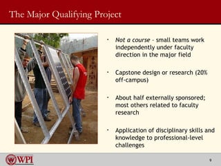 The Major Qualifying Project Not a course  – small teams work independently under faculty direction in the major field  Capstone design or research (20% off-campus) About half externally sponsored; most others related to faculty research Application of disciplinary skills and knowledge to professional-level challenges 