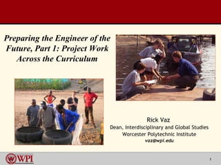 Rick Vaz  Dean, Interdisciplinary and Global Studies Worcester Polytechnic Institute [email_address] Preparing the Engineer of the Future, Part 1: Project Work Across the Curriculum 
