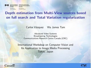 Depth estimation from Multi-View sources based
on full search and Total Variation regularization

             Carlos V´zquez
                     a            Wa James Tam

                    Advanced Video Systems
                    Broadcasting Technologies
           Communications Research Centre Canada (CRC)


       International Workshop on Computer Vision and
          Its Application to Image Media Processing
                         Tokyo, Japan
 