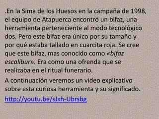.En la Sima de los Huesos en la campaña de 1998,
el equipo de Atapuerca encontró un bifaz, una
herramienta perteneciente al modo tecnológico
dos. Pero este bifaz era único por su tamaño y
por qué estaba tallado en cuarcita roja. Se cree
que este bifaz, mas conocido como «bifaz
escalibur». Era como una ofrenda que se
realizaba en el ritual funerario.
A continuación veremos un video explicativo
sobre esta curiosa herramienta y su significado.
http://youtu.be/sJxh-Ubrsbg
 