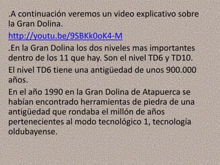.A continuación veremos un video explicativo sobre
la Gran Dolina.
http://youtu.be/9SBKk0oK4-M
.En la Gran Dolina los dos niveles mas importantes
dentro de los 11 que hay. Son el nivel TD6 y TD10.
El nivel TD6 tiene una antigüedad de unos 900.000
años.
En el año 1990 en la Gran Dolina de Atapuerca se
habían encontrado herramientas de piedra de una
antigüedad que rondaba el millón de años
pertenecientes al modo tecnológico 1, tecnología
oldubayense.
 