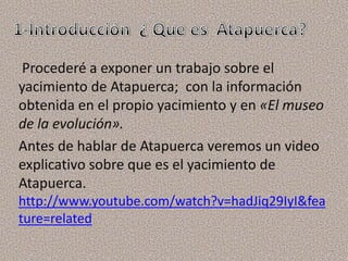 Procederé a exponer un trabajo sobre el
yacimiento de Atapuerca; con la información
obtenida en el propio yacimiento y en «El museo
de la evolución».
Antes de hablar de Atapuerca veremos un video
explicativo sobre que es el yacimiento de
Atapuerca.
http://www.youtube.com/watch?v=hadJiq29IyI&fea
ture=related
 