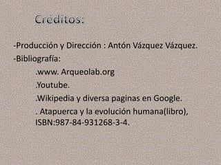 -Producción y Dirección : Antón Vázquez Vázquez.
-Bibliografía:
       .www. Arqueolab.org
       .Youtube.
       .Wikipedia y diversa paginas en Google.
       . Atapuerca y la evolución humana(libro),
       ISBN:987-84-931268-3-4.
 