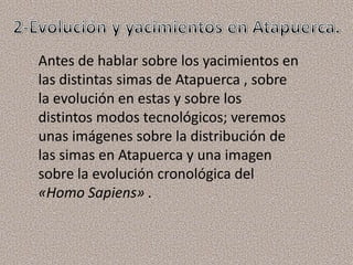 Antes de hablar sobre los yacimientos en
las distintas simas de Atapuerca , sobre
la evolución en estas y sobre los
distintos modos tecnológicos; veremos
unas imágenes sobre la distribución de
las simas en Atapuerca y una imagen
sobre la evolución cronológica del
«Homo Sapiens» .
 