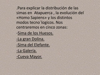 .Para explicar la distribución de las
simas en Atapuerca , la evolución del
«Homo Sapiens» y los distintos
modos tecno´logicos. Nos
centraremos en cinco zonas:
-Sima de los Huesos.
-La gran Dolina.
-Sima del Elefante.
-La Galería.
-Cueva Mayor.
 