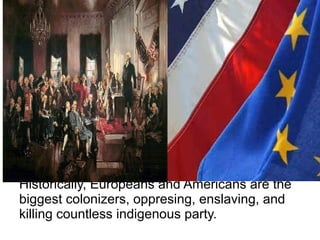 Historically, Europeans and Americans are the
biggest colonizers, oppresing, enslaving, and
killing countless indigenous party.