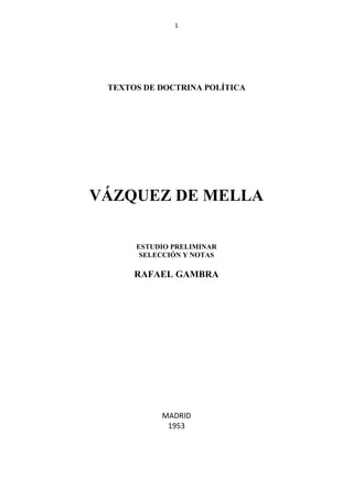 1




 TEXTOS DE DOCTRINA POLÍTICA




VÁZQUEZ DE MELLA

      ESTUDIO PRELIMINAR
       SELECCIÓN Y NOTAS

      RAFAEL GAMBRA




           MADRID
            1953
 