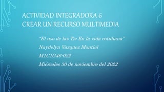 ACTIVIDAD INTEGRADORA 6
CREAR UN RECURSO MULTIMEDIA
“El uso de las Tic En la vida cotidiana”
Naydelyn Vazquez Montiel
M1C1G46-022
Miércoles 30 de noviembre del 2022
 
