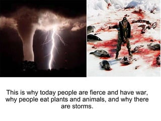 This is why today people are fierce and have war, why people eat plants and animals, and why there are storms. 